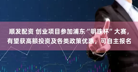 顺发配资 创业项目参加浦东“明珠杯”大赛，有望获高额投资及各类政策优惠，可自主报名