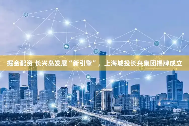 掘金配资 长兴岛发展“新引擎”，上海城投长兴集团揭牌成立