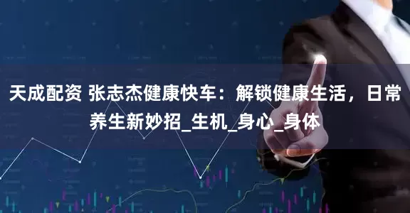 天成配资 张志杰健康快车：解锁健康生活，日常养生新妙招_生机_身心_身体