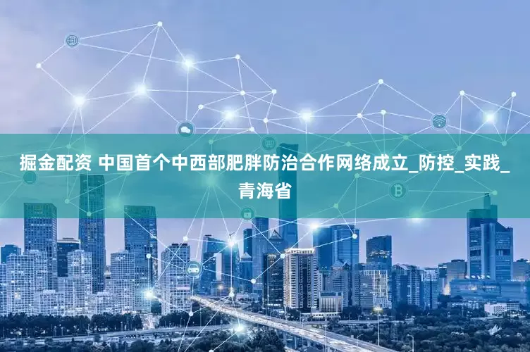 掘金配资 中国首个中西部肥胖防治合作网络成立_防控_实践_青海省