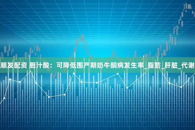 顺发配资 胆汁酸：可降低围产期奶牛酮病发生率_脂肪_肝脏_代谢