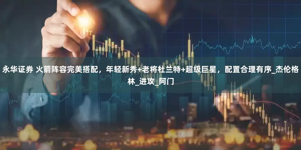 永华证券 火箭阵容完美搭配，年轻新秀+老将杜兰特+超级巨星，配置合理有序_杰伦格林_进攻_阿门