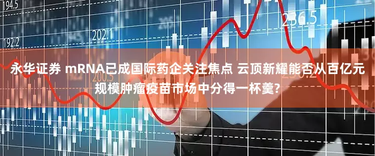 永华证券 mRNA已成国际药企关注焦点 云顶新耀能否从百亿元规模肿瘤疫苗市场中分得一杯羹?