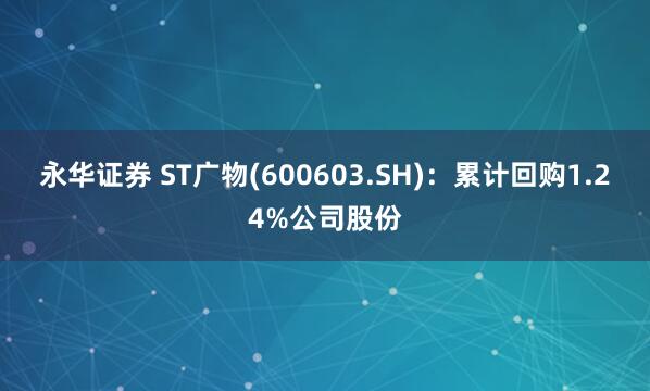 永华证券 ST广物(600603.SH)：累计回购1.24%公司股份
