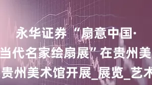 永华证券 “扇意中国·至扇至美·当代名家绘扇展”在贵州美术馆开展_展览_艺术_扇面