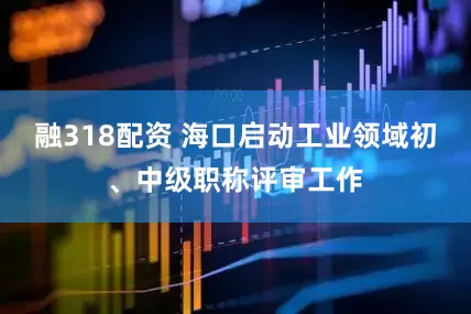 融318配资 海口启动工业领域初、中级职称评审工作
