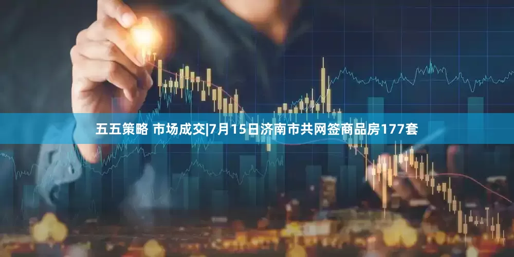 五五策略 市场成交|7月15日济南市共网签商品房177套