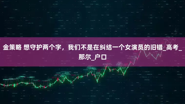 金策略 想守护两个字，我们不是在纠结一个女演员的旧错_高考_那尔_户口