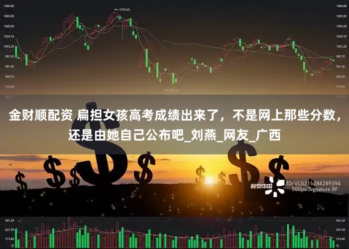 金财顺配资 扁担女孩高考成绩出来了，不是网上那些分数，还是由她自己公布吧_刘燕_网友_广西