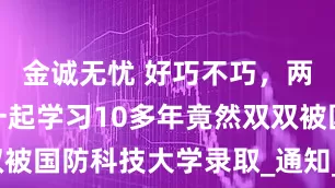 金诚无忧 好巧不巧，两位同学在一起学习10多年竟然双双被国防科技大学录取_通知_教室_成绩