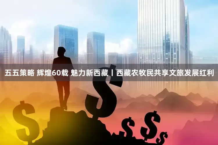 五五策略 辉煌60载 魅力新西藏丨西藏农牧民共享文旅发展红利