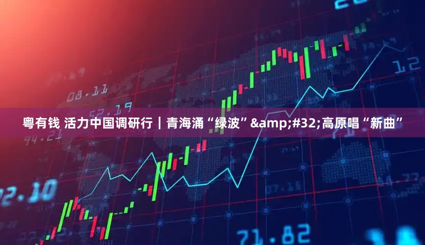 粤有钱 活力中国调研行｜青海涌“绿波”&#32;高原唱“新曲”