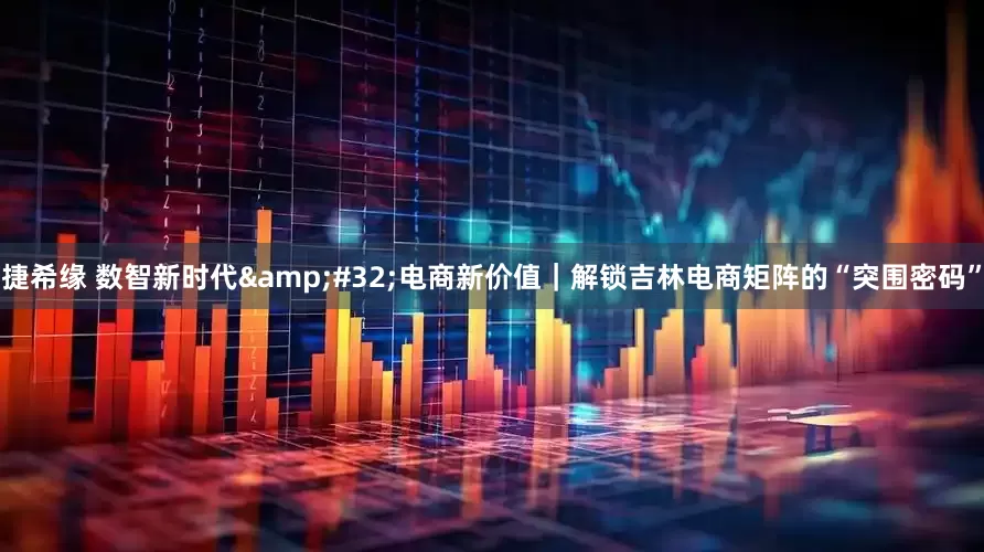 捷希缘 数智新时代&#32;电商新价值｜解锁吉林电商矩阵的“突围密码”