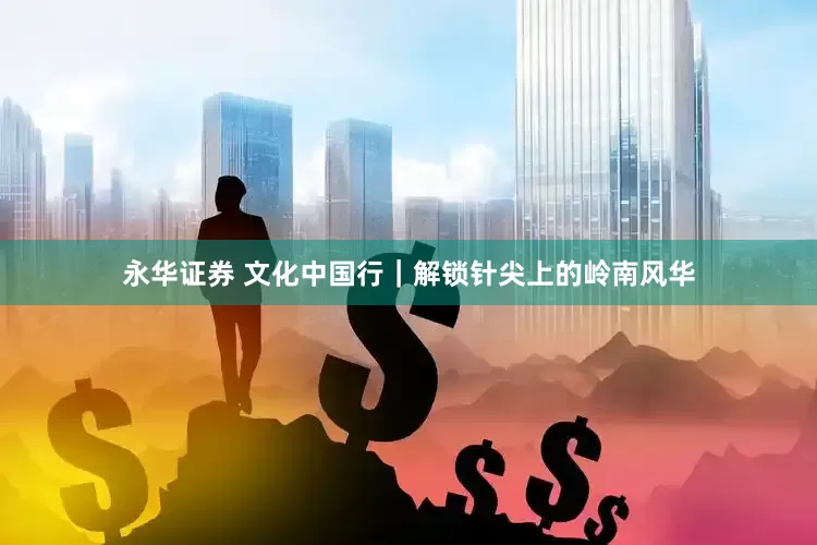 永华证券 文化中国行｜解锁针尖上的岭南风华