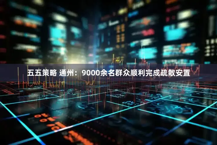 五五策略 通州：9000余名群众顺利完成疏散安置