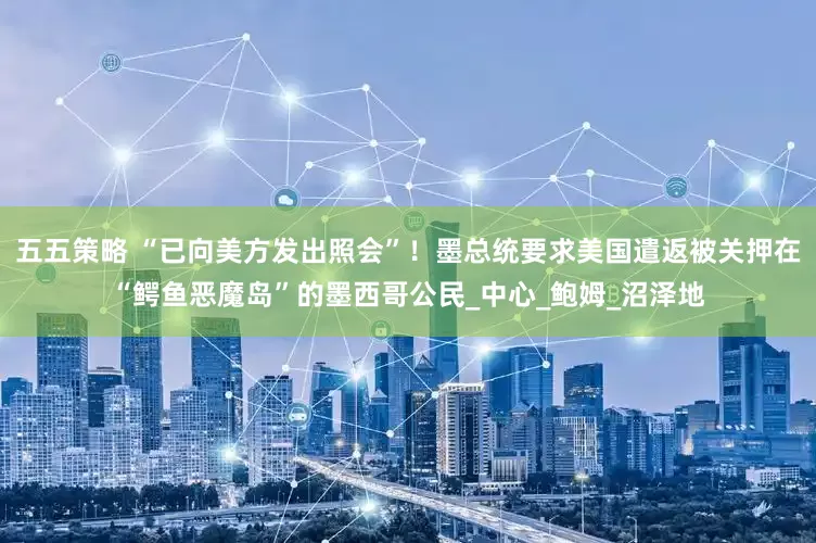 五五策略 “已向美方发出照会”！墨总统要求美国遣返被关押在“鳄鱼恶魔岛”的墨西哥公民_中心_鲍姆_沼泽地