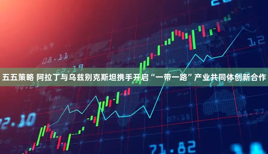 五五策略 阿拉丁与乌兹别克斯坦携手开启“一带一路”产业共同体创新合作