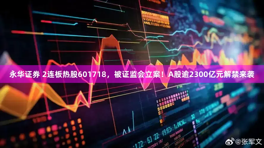 永华证券 2连板热股601718，被证监会立案！A股逾2300亿元解禁来袭