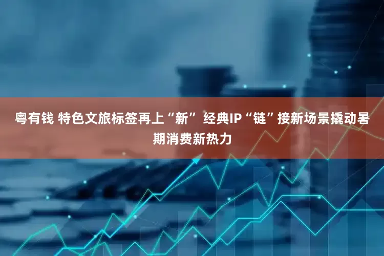 粤有钱 特色文旅标签再上“新” 经典IP“链”接新场景撬动暑期消费新热力